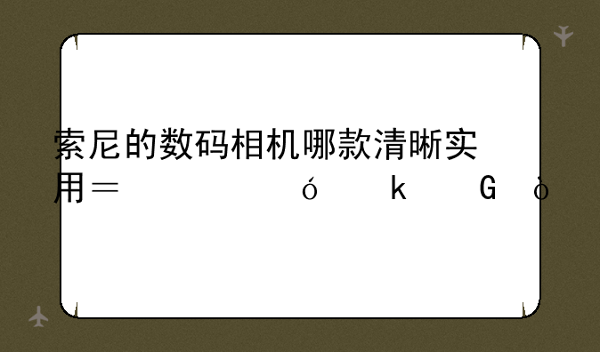 索尼的数码相机哪款清晰实用？价格多少？