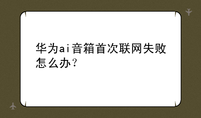 华为ai音箱首次联网失败怎么办？