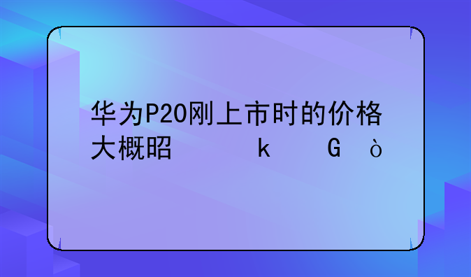 华为P20刚上市时的价格大概是多少？