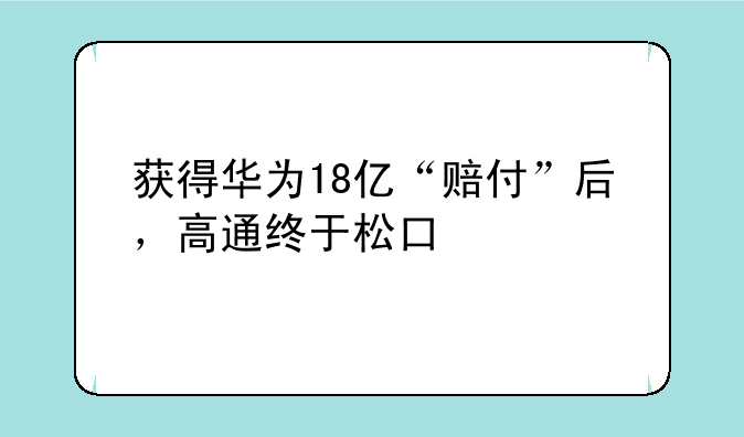 获得华为18亿“赔付”后，高通终于松口