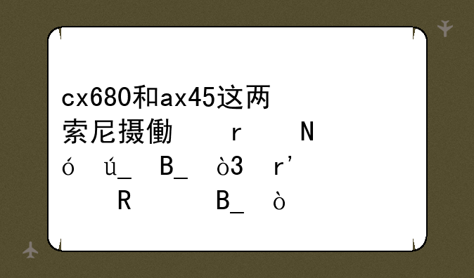 cx680和ax45这两索尼摄像机哪个值得吗，有必要用4k吗？