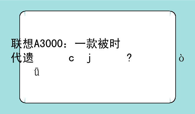 联想A3000：一款被时代遗忘的经典？深度评测