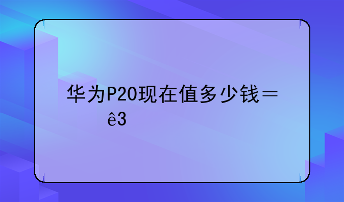 华为P20现在值多少钱？二手市场行情深度解析