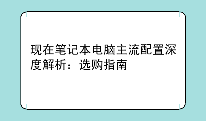 现在笔记本电脑主流配置深度解析：选购指南