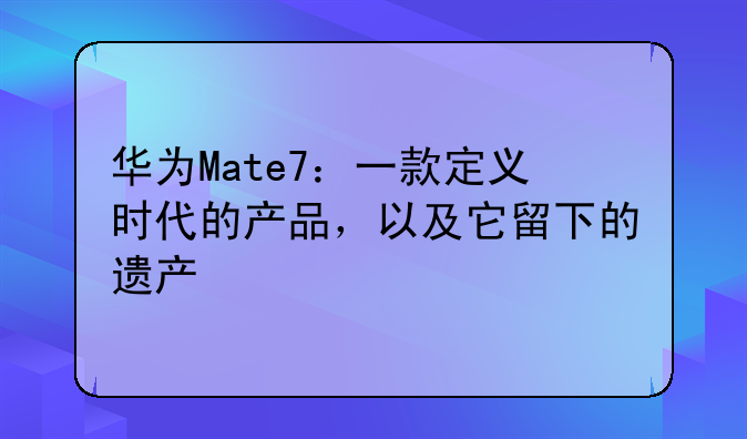 华为Mate7：一款定义时代的产品，以及它留下的遗产