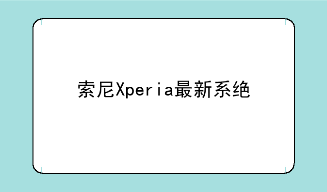 索尼Xperia最新系统版本深度解析：流畅、安全与未来