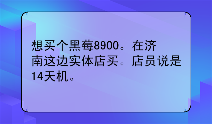 想买个黑莓8900。在济南这边实体店买。店员说是14天机。