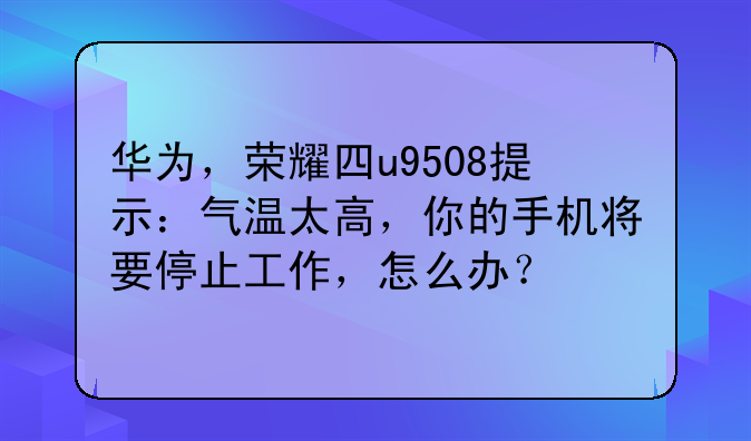 华为，荣耀四u9508提示：气温太高，你的手机将要停止工作，怎么办？