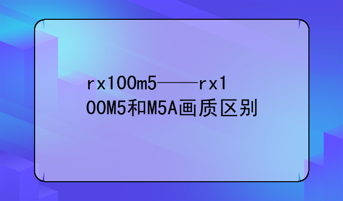 rx100m5——rx100M5和M5A画质区别