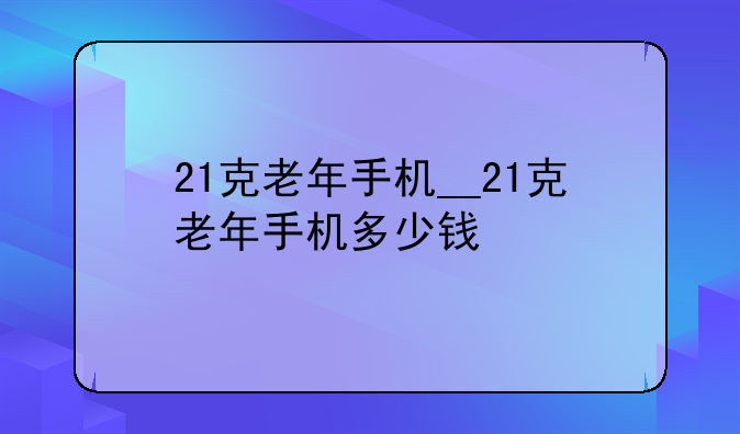 21克老年手机__21克老年手机多少钱
