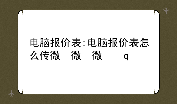 电脑报价表:电脑报价表怎么传微信