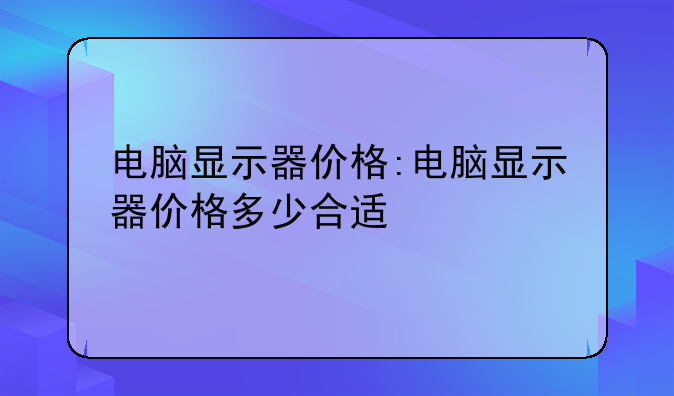 电脑显示器价格:电脑显示器价格多少合适
