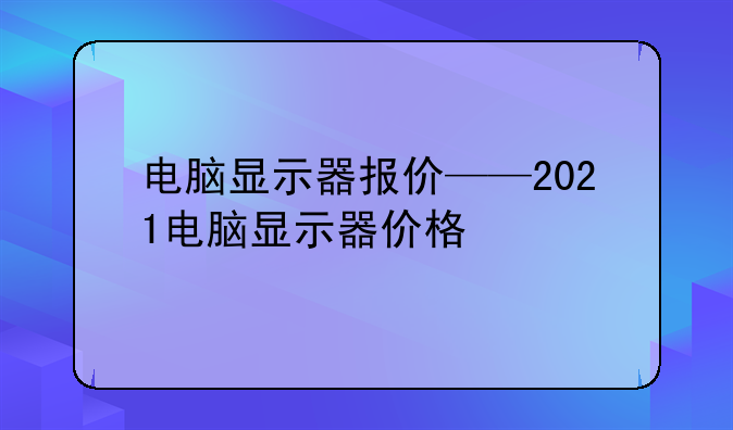 电脑显示器报价——2021电脑显示器价格