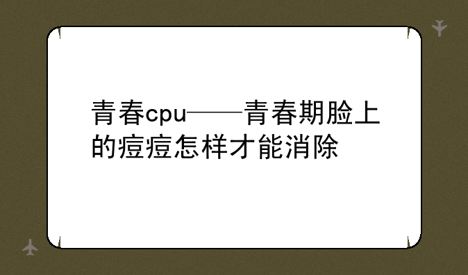 青春cpu——青春期脸上的痘痘怎样才能消除