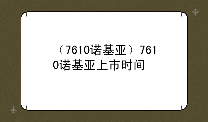 （7610诺基亚）7610诺基亚上市时间