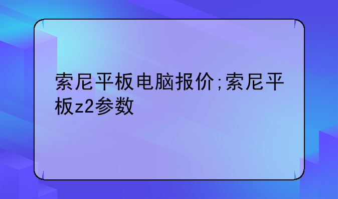 索尼平板电脑报价;索尼平板z2参数