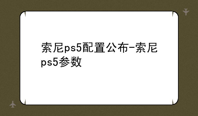 索尼ps5配置公布-索尼ps5参数