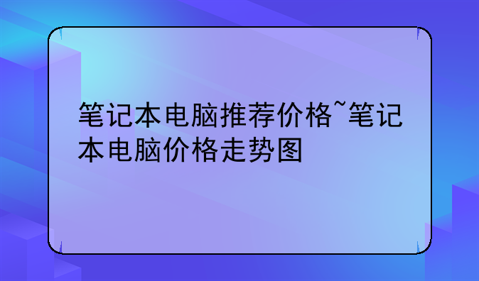 笔记本电脑推荐价格~笔记本电脑价格走势图