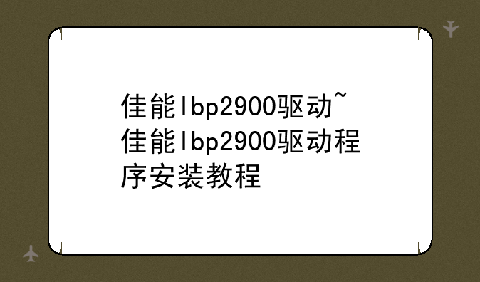 佳能lbp2900驱动~佳能lbp2900驱动程序安装教程