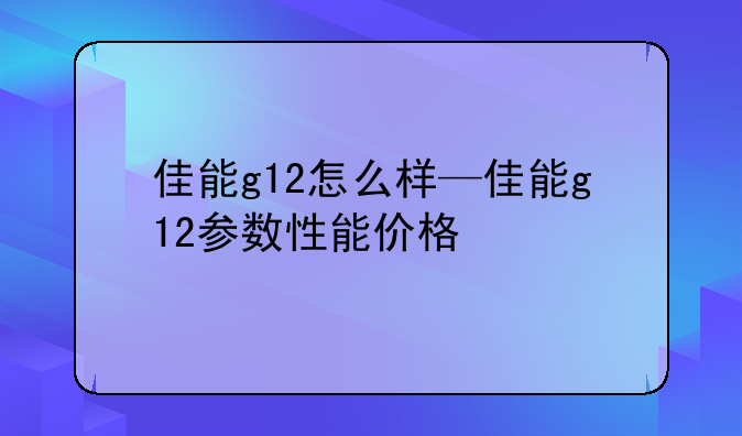 佳能g12怎么样—佳能g12参数性能价格