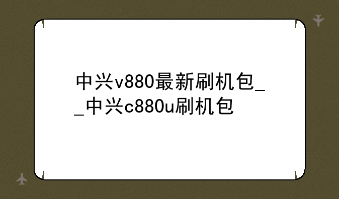 中兴v880最新刷机包__中兴c880u刷机包