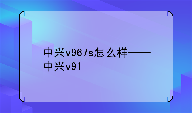 中兴v967s怎么样——中兴v91