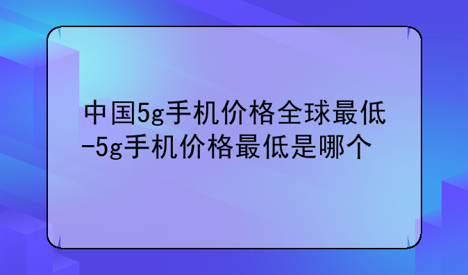 中国5g手机价格全球最低-5g手机价格最低是哪个