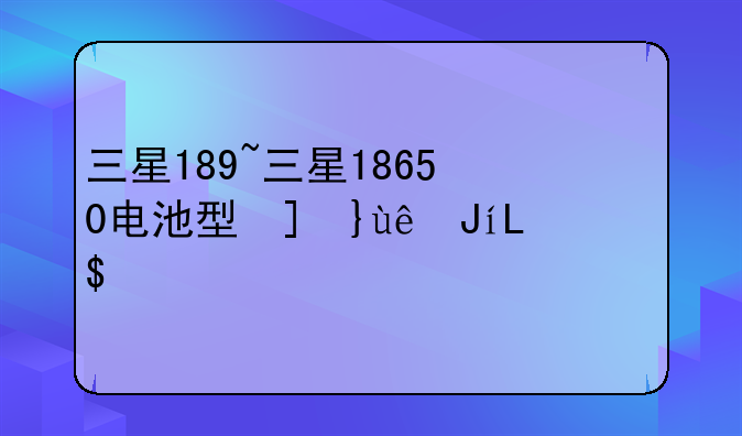 三星189~三星18650电池型号对照表
