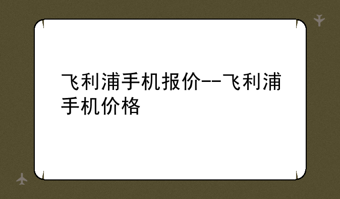 飞利浦手机报价--飞利浦手机价格