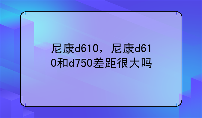 尼康d610，尼康d610和d750差距很大吗