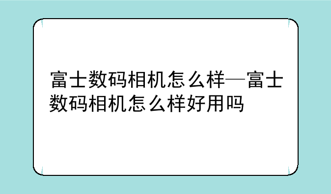 富士数码相机怎么样—富士数码相机怎么样好用吗