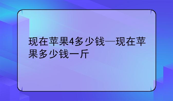 现在苹果4多少钱—现在苹果多少钱一斤