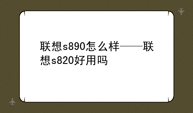 联想s890怎么样——联想s820好用吗