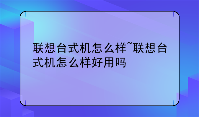 联想台式机怎么样~联想台式机怎么样好用吗