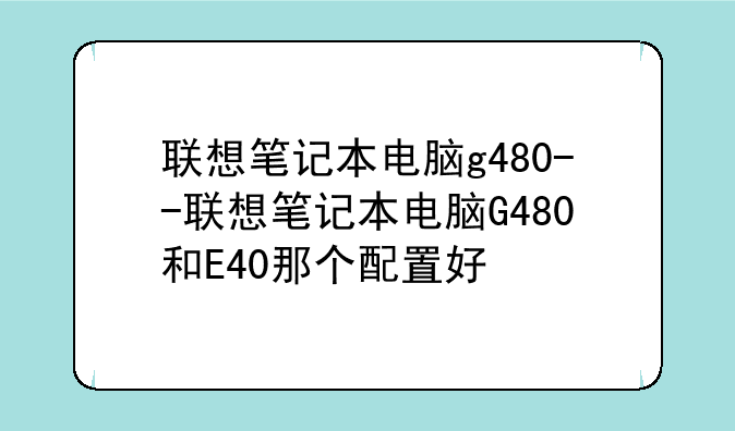 联想笔记本电脑g480--联想笔记本电脑G480和E40那个配置好
