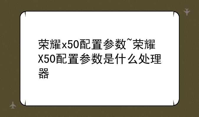 荣耀x50配置参数~荣耀X50配置参数是什么处理器