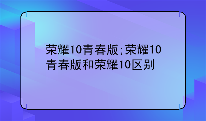 荣耀10青春版;荣耀10青春版和荣耀10区别