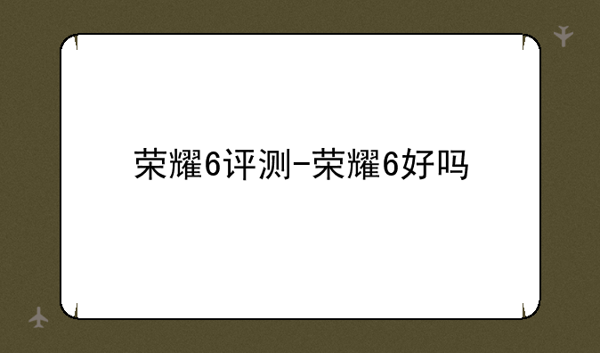 荣耀6评测-荣耀6好吗