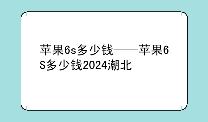 苹果6s多少钱——苹果6S多少钱2024潮北