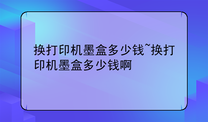 换打印机墨盒多少钱~换打印机墨盒多少钱啊