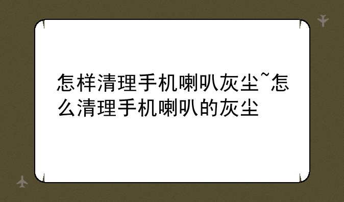 怎样清理手机喇叭灰尘~怎么清理手机喇叭的灰尘