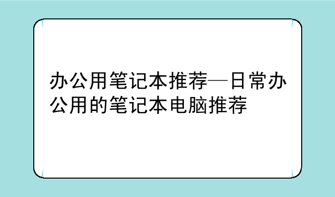 办公用笔记本推荐—日常办公用的笔记本电脑推荐