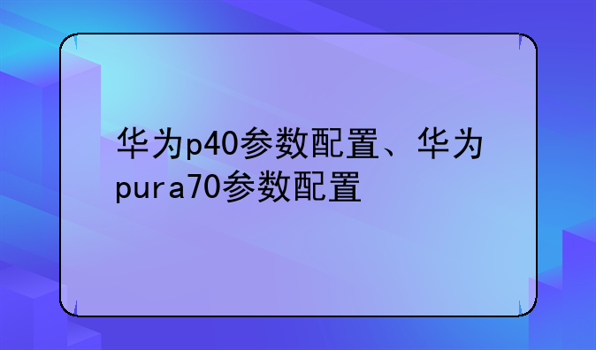 华为p40参数配置、华为pura70参数配置