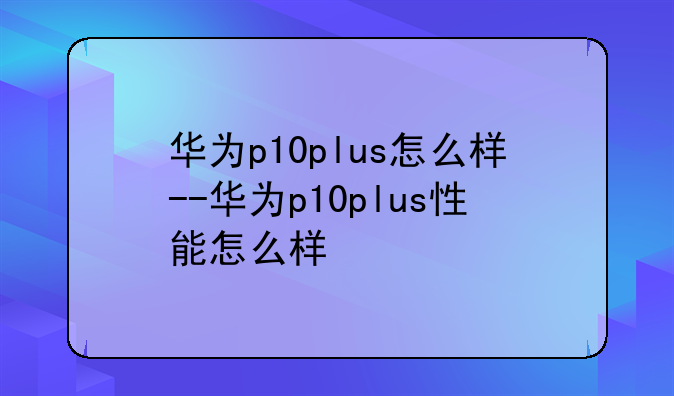 华为p10plus怎么样--华为p10plus性能怎么样