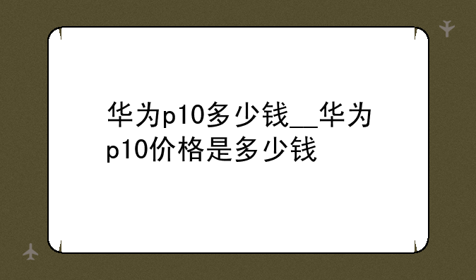 华为p10多少钱__华为p10价格是多少钱