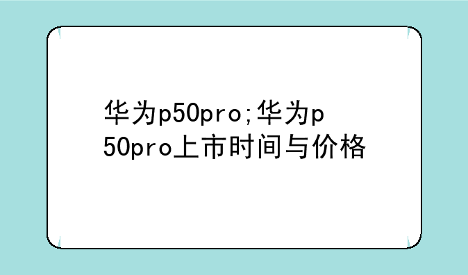 华为p50pro;华为p50pro上市时间与价格