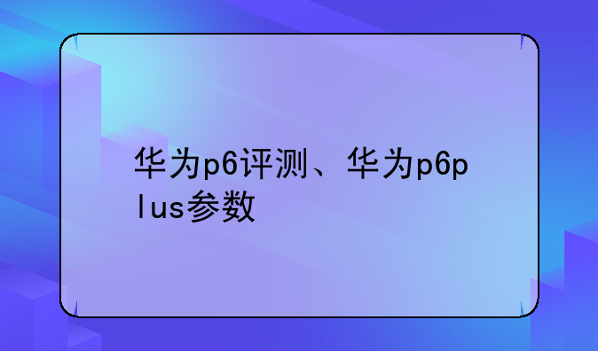 华为p6评测、华为p6plus参数