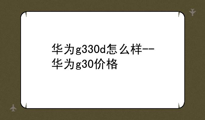华为g330d怎么样--华为g30价格