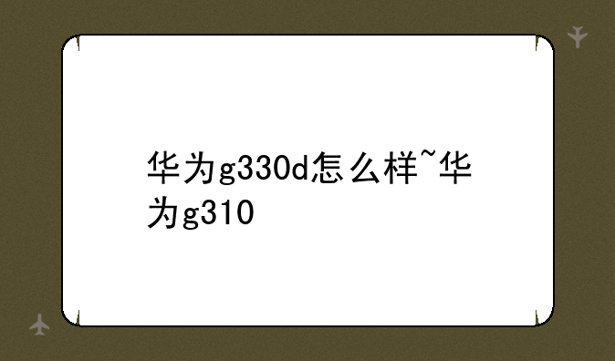 华为g330d怎么样~华为g310