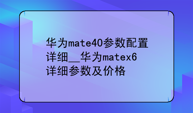 华为mate40参数配置详细__华为matex6详细参数及价格